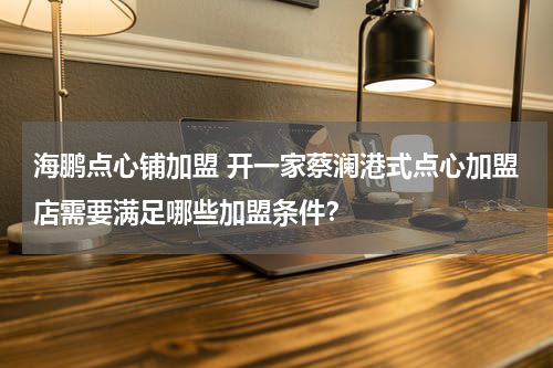 海鹏点心铺加盟 开一家蔡澜港式点心加盟店需要满足哪些加盟条件？