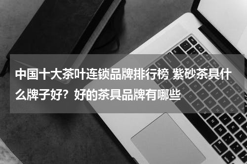 中国十大茶叶连锁品牌排行榜 紫砂茶具什么牌子好？好的茶具品牌有哪些