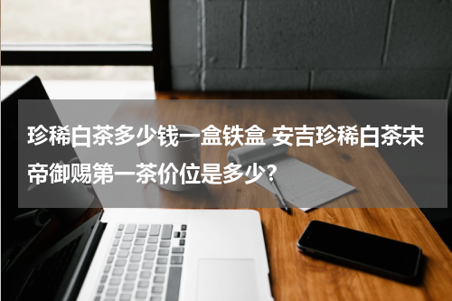 珍稀白茶多少钱一盒铁盒 安吉珍稀白茶宋帝御赐第一茶价位是多少？