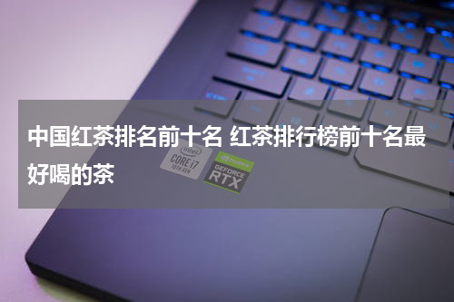 中国红茶排名前十名 红茶排行榜前十名最好喝的茶