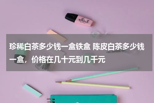 珍稀白茶多少钱一盒铁盒 陈皮白茶多少钱一盒，价格在几十元到几千元