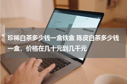 珍稀白茶多少钱一盒铁盒 陈皮白茶多少钱一盒，价格在几十元到几千元