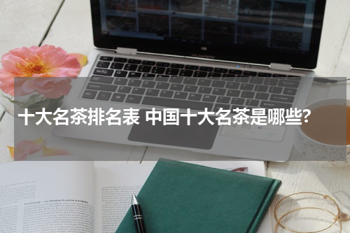 十大名茶排名表 中国十大名茶是哪些?