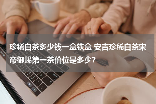 珍稀白茶多少钱一盒铁盒 安吉珍稀白茶宋帝御赐第一茶价位是多少？