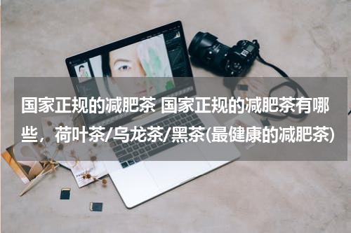 国家正规的减肥茶 国家正规的减肥茶有哪些，荷叶茶/乌龙茶/黑茶(最健康的减肥茶)
