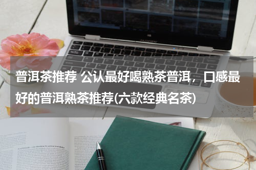 普洱茶推荐 公认最好喝熟茶普洱，口感最好的普洱熟茶推荐(六款经典名茶)