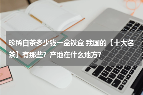 珍稀白茶多少钱一盒铁盒 我国的【十大名茶】有那些？产地在什么地方？