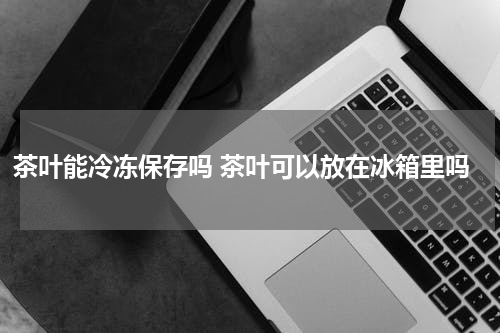 茶叶能冷冻保存吗 茶叶可以放在冰箱里吗