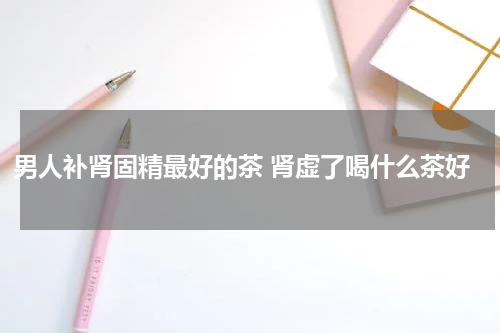 男人补肾固精最好的茶 肾虚了喝什么茶好