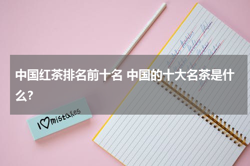 中国红茶排名前十名 中国的十大名茶是什么？