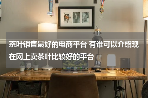 茶叶销售最好的电商平台 有谁可以介绍现在网上卖茶叶比较好的平台
