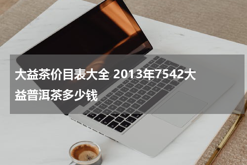 大益茶价目表大全 2013年7542大益普洱茶多少钱