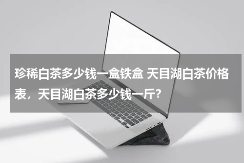 珍稀白茶多少钱一盒铁盒 天目湖白茶价格表，天目湖白茶多少钱一斤？