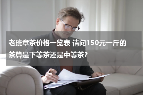 老班章茶价格一览表 请问150元一斤的茶算是下等茶还是中等茶？