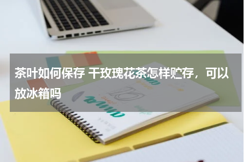 茶叶如何保存 干玫瑰花茶怎样贮存，可以放冰箱吗