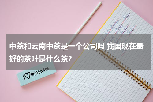 中茶和云南中茶是一个公司吗 我国现在最好的茶叶是什么茶？