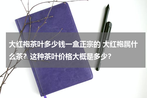 大红袍茶叶多少钱一盒正宗的 大红袍属什么茶？这种茶叶价格大概是多少？
