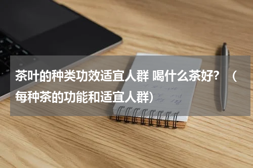 茶叶的种类功效适宜人群 喝什么茶好？（每种茶的功能和适宜人群）