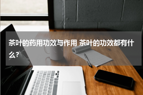 茶叶的药用功效与作用 茶叶的功效都有什么？