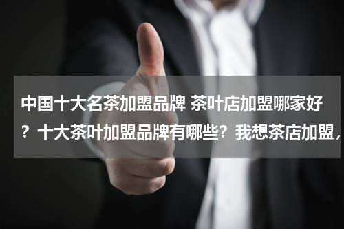 中国十大名茶加盟品牌 茶叶店加盟哪家好？十大茶叶加盟品牌有哪些？我想茶店加盟，纠结茶店名字和如何茶店装求解