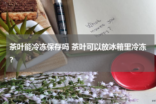 茶叶能冷冻保存吗 茶叶可以放冰箱里冷冻？