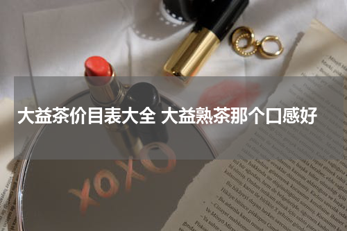大益茶价目表大全 大益熟茶那个口感好