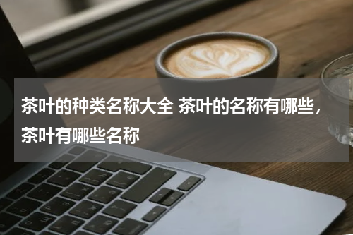 茶叶的种类名称大全 茶叶的名称有哪些，茶叶有哪些名称