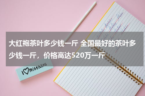 大红袍茶叶多少钱一斤 全国最好的茶叶多少钱一斤，价格高达520万一斤