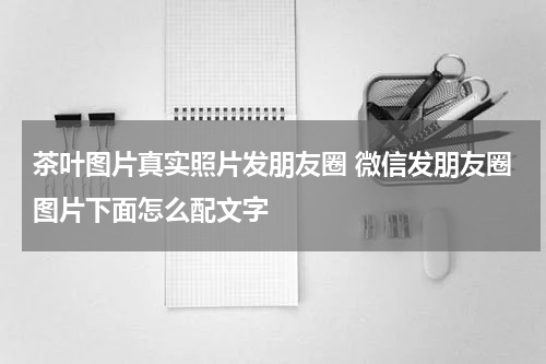 茶叶图片真实照片发朋友圈 微信发朋友圈图片下面怎么配文字