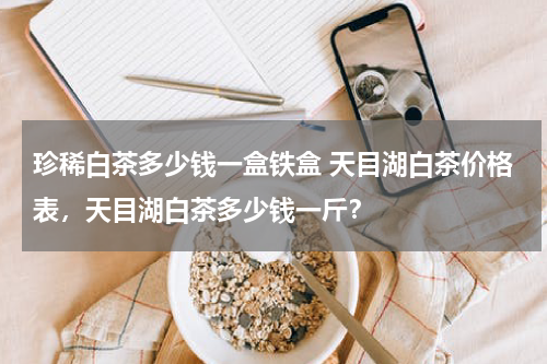 珍稀白茶多少钱一盒铁盒 天目湖白茶价格表，天目湖白茶多少钱一斤？