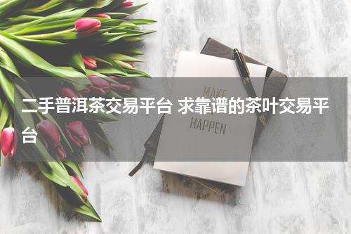 二手普洱茶交易平台 求靠谱的茶叶交易平台
