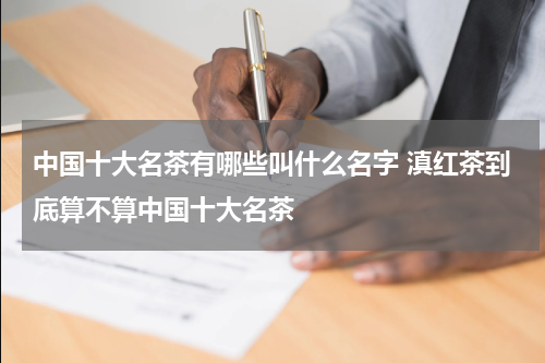 中国十大名茶有哪些叫什么名字 滇红茶到底算不算中国十大名茶