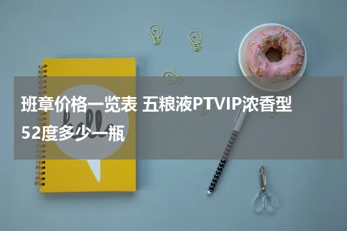 班章价格一览表 五粮液PTVIP浓香型52度多少一瓶