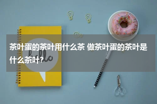 茶叶蛋的茶叶用什么茶 做茶叶蛋的茶叶是什么茶叶？