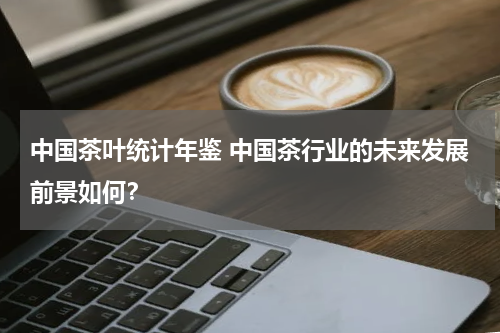 中国茶叶统计年鉴 中国茶行业的未来发展前景如何？