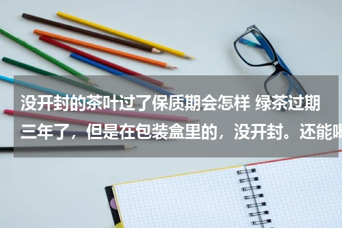 没开封的茶叶过了保质期会怎样 绿茶过期三年了，但是在包装盒里的，没开封。还能喝吗？