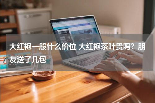 大红袍一般什么价位 大红袍茶叶贵吗？朋友送了几包