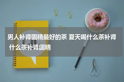 男人补肾固精最好的茶 夏天喝什么茶补肾 什么茶补肾固精