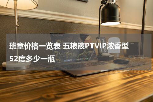 班章价格一览表 五粮液PTVIP浓香型52度多少一瓶