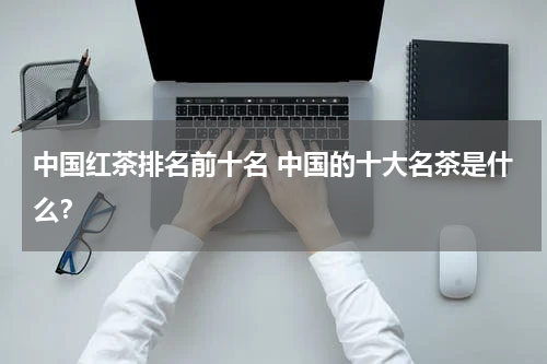 中国红茶排名前十名 中国的十大名茶是什么？