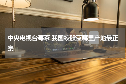 中央电视台莓茶 我国绞股蓝哪里产地最正宗