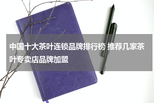 中国十大茶叶连锁品牌排行榜 推荐几家茶叶专卖店品牌加盟