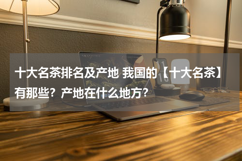 十大名茶排名及产地 我国的【十大名茶】有那些？产地在什么地方？