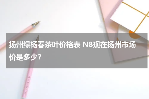 扬州绿杨春茶叶价格表 N8现在扬州市场价是多少？