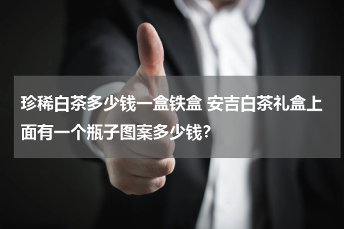 珍稀白茶多少钱一盒铁盒 安吉白茶礼盒上面有一个瓶子图案多少钱？