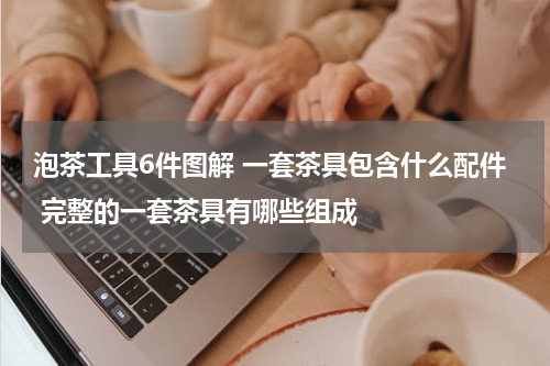 泡茶工具6件图解 一套茶具包含什么配件 完整的一套茶具有哪些组成