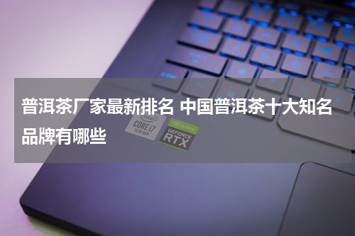 普洱茶厂家最新排名 中国普洱茶十大知名品牌有哪些