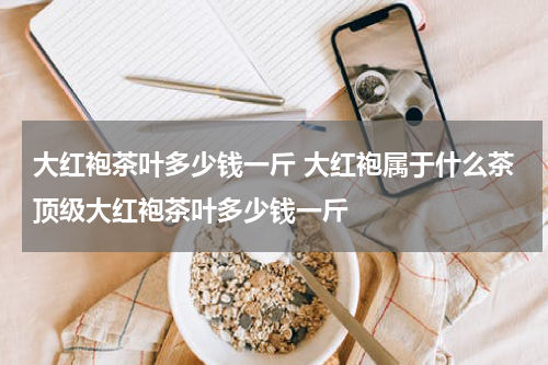 大红袍茶叶多少钱一斤 大红袍属于什么茶顶级大红袍茶叶多少钱一斤