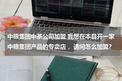 中粮集团中茶公司加盟 我想在本县开一家中粮集团产品的专卖店 ，请问怎么加盟？