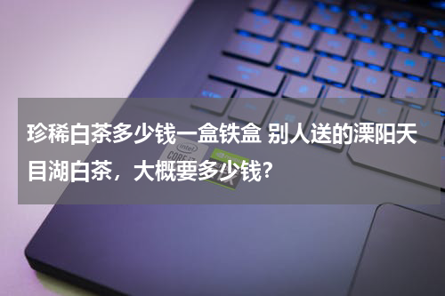 珍稀白茶多少钱一盒铁盒 别人送的溧阳天目湖白茶，大概要多少钱？
